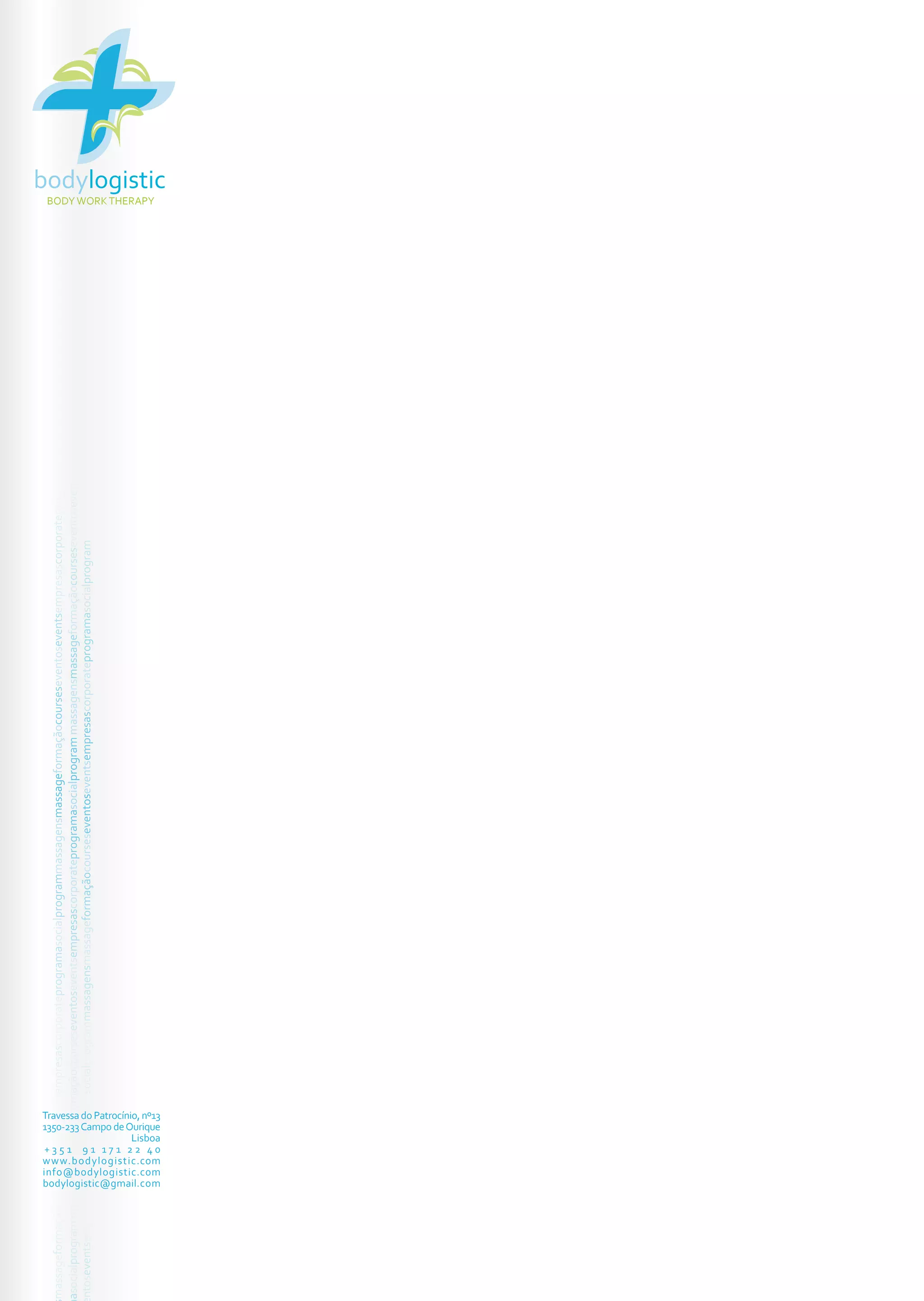 bodylogistic
 BODY WORK THERAPY
                                                                                                                                                                                                       XV CURSO DE MASSAGEM GEOTERMAL
 asocialprogram massagensmassageformaçãocourseseventoseventsempresascorporateprogramasocialprogram massagensmassageformaçãocourseseventoseventsempresascorporateprogramasocialprogram




                                                                                                                                                                                          CARACTERIZAÇÃO DA ACÇÃO

                                                                                                                                                                                        Horas de formação

                                                                                                                                                                                        24 horas

                                                                                                                                                                                        Número de participantes
 massageformaçãocourseseventoseventsempresascorporateprogramasocialprogrammassagensmassageformaçãocourseseventoseventsempresascorporateprogramasocialprogram




                                                                                                                                                                                        4/6 formandos

                                                                                                                                                                                        Local da formação

                                                                                                                                                                                        Bodylogistic
                                                                                                                                                                                        Travessa do Patrocínio, 13
                                                                                                                                                                                        1350-233 Campo de Ourique, Lisboa
 ntoseventsempresascorporateprogramasocialprogrammassagensmassageformaçãocourseseventoseventsempresascorporateprogramasocialprogram




                                                                                                                                                                                        Custo da formação

                                                                                                                                                                                        180 euros (s/IVA) - valor para seis formandos
                                                                                                                                                                                        220 euros (s/IVA) - valor para quatro formandos

                                                                                                                                                                                        Inclui:
                                                                                                                                                                                                  Manual pedagógico
                                                                                                                                                                                                  Livro Lastone Therapy
                                                                                                                                                                                                  Livro Cura pelos Cristais
                                                                                                                                                                                                  24 horas de formação
                                                                                                                                                                                                  Portfolio fotográfico em formato flash

                                                                                                                                                                                        Datas

                                                                                                                                                                                        Início a 9 de Maio de 2010 (sessões dia 9, 16 e 23 de Abril)
                                                                                                                                                                                        (3 domingos das 9h às 18h)

                                                                                                                                                                                        Contactos

                                                                                                                                                                                        Telemóvel - 91 171 22 40
                                                                                                                                                                                        Email - bodylogistic@gmail.com
                                                                                                                                                                                        www.bodylogistic.com




Travessa do Patrocínio, nº13
1350-233 Campo de Ourique
                     Lisboa
 +351 91 171 22 40
www.bodylogistic.com
info@bodylogistic.com
bodylogistic@gmail.com
 