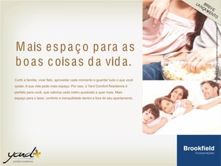 M ais espa ço para as
boas coisas da vida.
Curtir a família, viver feliz, aproveitar cada momento e guardar tudo o que você
quiser. A sua vida pede mais espaço. Por isso, o Yard Comfort Residence é
perfeito para você, que valoriza cada metro quadrado e quer mais. Mais
espaço para o lazer, conforto e tranquilidade dentro e fora do seu apartamento.
 