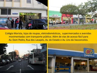 Colégio Marista, lojas de roupas, eletrodomésticos, supermercados e avenidas
   movimentadas com transporte público. Além de vias de acesso fácil para
   Av. Dom Pedro, Rua dos Lavapés, Av. do Estado e Av. Lins da Vasconcelos.
 