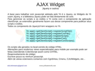 AJAX Widget
                                          Jquery e outros

A base para trabalhar com javascript adotada pelo Yii é o Jquery, os Widgets do Yii
usam Jquery, e a biblioteca Jquery pode ser lida diretamente do core.
Para gerenciar os scripts e os estilos o Yii conta com o componente da aplicação
clientScript, as extensões geralmente fazem uso desse componente para publicar seus
scripts e estilos.
Todos os components do JqueryUI tem wrappers no Yii.

                         Yii::app()->getClientScript()->registerScriptFile();
                         Yii::app()->getClientScript()->registerCssFile();
                         Yii::app()->getClientScript()->registerScript();
                         Yii::app()->getClientScript()->registerCss();
                         Yii::app()->getClientScript()->registerCoreScripts();

Os scripts são gerados no local correto do código HTML;
Alterações para renderizar views especializadas para mobile por exemplo pode ser
feitas estendendo CclientScript assim como CHTML;
Reaproveitamento de código;
Escreve pouco ou nenhum javascript.
Além de várias extensions contamos com CgridView, Cmenu, CJUIWidgets, etc...


rafa.informatica@gmail.com             www.yiiframework.com
 
