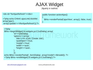 AJAX Widget
                                          Jquery e outros

<div id="forAjaxRefresh"></div>           public function actionAjax()
                                          {
<?php echo CHtml::ajaxLink('clickMe',       $this->renderPartial('ajaxView', array(), false, true);
array('ajax'),                            }
 array('update'=>'#forAjaxRefresh'));?>

 <?php
 $this->beginWidget('zii.widgets.jui.CJuiDialog',array(
           'id'=>'jobDialog',
           'options'=>array(
               'title'=>Yii::t('job','Create Job'),
               'autoOpen'=>true,
               'modal'=>'true',
               'width'=>'auto',
               'height'=>'auto',
           ),
           ));
 echo $this->renderPartial('_formDialog', array('model'=>$model)); ?>
 <?php $this->endWidget('zii.widgets.jui.CJuiDialog');?>


    rafa.informatica@gmail.com        www.yiiframework.com
 