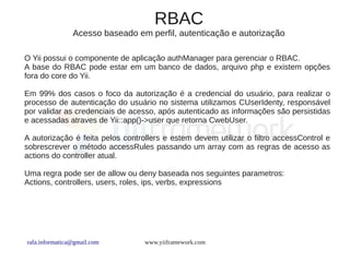RBAC
                Acesso baseado em perfil, autenticação e autorização

O Yii possui o componente de aplicação authManager para gerenciar o RBAC.
A base do RBAC pode estar em um banco de dados, arquivo php e existem opções
fora do core do Yii.

Em 99% dos casos o foco da autorização é a credencial do usuário, para realizar o
processo de autenticação do usuário no sistema utilizamos CUserIdenty, responsável
por validar as credenciais de acesso, após autenticado as informações são persistidas
e acessadas atraves de Yii::app()->user que retorna CwebUser.

A autorização é feita pelos controllers e estem devem utilizar o filtro accessControl e
sobrescrever o método accessRules passando um array com as regras de acesso as
actions do controller atual.

Uma regra pode ser de allow ou deny baseada nos seguintes parametros:
Actions, controllers, users, roles, ips, verbs, expressions




rafa.informatica@gmail.com        www.yiiframework.com
 
