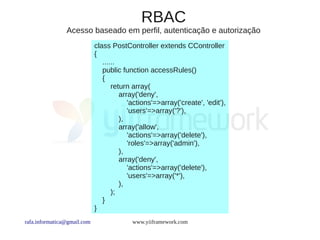 RBAC
                Acesso baseado em perfil, autenticação e autorização
                             class PostController extends CController
                             {
                                ......
                                public function accessRules()
                                {
                                    return array(
                                       array('deny',
                                          'actions'=>array('create', 'edit'),
                                          'users'=>array('?'),
                                       ),
                                       array('allow',
                                          'actions'=>array('delete'),
                                          'roles'=>array('admin'),
                                       ),
                                       array('deny',
                                          'actions'=>array('delete'),
                                          'users'=>array('*'),
                                       ),
                                    );
                                }
                             }
rafa.informatica@gmail.com                www.yiiframework.com
 