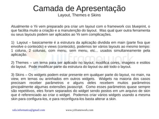 Camada de Apresentação
                             Layout, Themes e Skins

Atualmente o Yii vem preparado pra criar um layout com o framework css blueprint, o
que facilita muito a criação e a manutenção do layout. Mas qual quer outra ferramenta
ou seus layouts podem ser aplicados ao Yii sem complicações.

1) Layout – basicamente é a estrutura da aplicação dividida em main (parte fixa que
envolve o conteúdo) e views (conteúdo), podemos ter vários layouts ao mesmo tempo:
1 coluna, 2 colunas, com menu, sem menu, etc... usados simultaneamente pela
aplicação.

2) Themes – um tema para ser aplicado no layout, modifica cores, imagens e estilos
do layout. Pode modificar parte da estrutura do layout ou até todo o layout.

3) Skins – Os widgets podem estar presente em qualquer parte do layout, no main, na
view, em temas ou aninhados em outros widgets. Widgets na maioria dos casos
precisam receber parâmetros e alguns deles recebem muitos parâmetros
pincipalmente algumas extensões javascript. Como esses parâmetros quase sempre
são repetitivos, eles foram separados do widget sendo postos em um arquivo de skin
que é referenciado ao criar o widget. Podemos criar vários widgets usando a mesma
skin para configura-los, e para reconfigura-los basta alterar a skin.


rafa.informatica@gmail.com       www.yiiframework.com
 