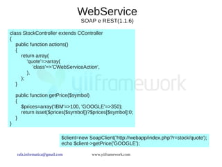 WebService
                                     SOAP e REST(1.1.6)

class StockController extends CController
{
   public function actions()
   {
     return array(
        'quote'=>array(
           'class'=>'CWebServiceAction',
        ),
     );
   }

    public function getPrice($symbol)
    {
      $prices=array('IBM'=>100, 'GOOGLE'=>350);
      return isset($prices[$symbol])?$prices[$symbol]:0;
    }
}

                             $client=new SoapClient('http://webapp/index.php?r=stock/quote');
                             echo $client->getPrice('GOOGLE');

    rafa.informatica@gmail.com            www.yiiframework.com
 