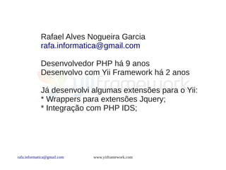 Rafael Alves Nogueira Garcia
             rafa.informatica@gmail.com

             Desenvolvedor PHP há 9 anos
             Desenvolvo com Yii Framework há 2 anos

             Já desenvolvi algumas extensões para o Yii:
             * Wrappers para extensões Jquery;
             * Integração com PHP IDS;




rafa.informatica@gmail.com   www.yiiframework.com
 