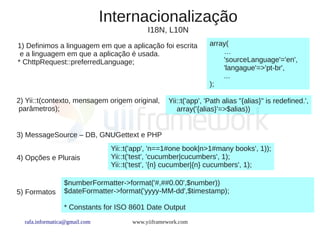 Internacionalização
                                           I18N, L10N
1) Definimos a linguagem em que a aplicação foi escrita          array(
 e a linguagem em que a aplicação é usada.                           …
* ChttpRequest::preferredLanguage;                                   'sourceLanguage'='en',
                                                                     'langague'=>'pt-br',
                                                                     ...
                                                                 );

2) Yii::t(contexto, mensagem origem original,      Yii::t('app', 'Path alias "{alias}" is redefined.',
 parâmetros);                                         array('{alias}'=>$alias))


3) MessageSource – DB, GNUGettext e PHP
                                Yii::t('app', 'n==1#one book|n>1#many books', 1));
4) Opções e Plurais             Yii::t('test', 'cucumber|cucumbers', 1);
                                Yii::t('test', '{n} cucumber|{n} cucumbers', 1);

                 $numberFormatter->format('#,##0.00',$number))
5) Formatos      $dateFormatter->format('yyyy-MM-dd',$timestamp);

                 * Constants for ISO 8601 Date Output
  rafa.informatica@gmail.com          www.yiiframework.com
 