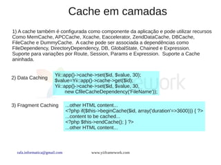 Cache em camadas
1) A cache também é configurada como componente da aplicação e pode utilizar recursos
Como MemCache, APCCache, Xcache, Eaccelerator, ZendDataCache, DBCache,
FileCache e DummyCache. A cache pode ser associada a dependências como
FileDependency, DirectoryDependency, DB, GlobalState, Chained e Expression.
Suporte para variações por Route, Session, Params e Expression. Suporte a Cache
aninhada.


                       Yii::app()->cache->set($id, $value, 30);
2) Data Caching
                       $value=Yii::app()->cache->get($id);
                       Yii::app()->cache->set($id, $value, 30,
                             new CfileCacheDependency('FileName'));

3) Fragment Caching            ...other HTML content...
                               <?php if($this->beginCache($id, array('duration'=>3600))) { ?>
                               ...content to be cached...
                               <?php $this->endCache(); } ?>
                               ...other HTML content...



  rafa.informatica@gmail.com              www.yiiframework.com
 
