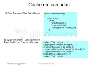 Cache em camadas
4) Page Caching - Filter OutputCache      public function filters()
                                          {
                                            return array(
                                               array(
                                                  'COutputCache',
                                                  'duration'=>100,
                                                  'varyByParam'=>array('id'),
                                               ),
                                            );
                                          }

5) Dynamic Content - usado junto com
Page Caching ou Fragment Caching       ...other HTML content...
                                       <?php if($this->beginCache($id)) { ?>
                                       ...fragment content to be cached...
                                           <?php $this->renderDynamic($callback); ?>
                                       ...fragment content to be cached...
                                       <?php $this->endCache(); } ?>
                                       ...other HTML content...


  rafa.informatica@gmail.com      www.yiiframework.com
 