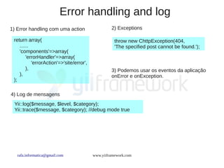 Error handling and log
1) Error handling com uma action                   2) Exceptions

 return array(                                       throw new ChttpException(404,
    ......                                           'The specified post cannot be found.');
    'components'=>array(
        'errorHandler'=>array(
           'errorAction'=>'site/error',
        ),                                         3) Podemos usar os eventos da aplicação
    ),                                             onError e onException.
 );

4) Log de mensagens
 Yii::log($message, $level, $category);
 Yii::trace($message, $category); //debug mode true




   rafa.informatica@gmail.com             www.yiiframework.com
 