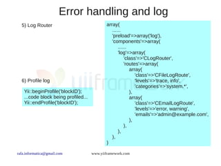Error handling and log
  5) Log Router                              array(
                                                ......
                                                'preload'=>array('log'),
                                                'components'=>array(
                                                    ......
                                                    'log'=>array(
                                                        'class'=>'CLogRouter',
                                                        'routes'=>array(
                                                           array(
                                                              'class'=>'CFileLogRoute',
  6) Profile log                                              'levels'=>'trace, info',
                                                              'categories'=>'system.*',
    Yii::beginProfile('blockID');                          ),
    ...code block being profiled...                        array(
    Yii::endProfile('blockID');                               'class'=>'CEmailLogRoute',
                                                              'levels'=>'error, warning',
                                                              'emails'=>'admin@example.com',
                                                           ),
                                                        ),
                                                    ),
                                                ),
                                             )

rafa.informatica@gmail.com            www.yiiframework.com
 
