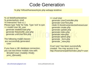 Code Generation
            % php YiiRoot/framework/yiic.php webapp testdrive


% cd WebRoot/testdrive                                 >> crud User
% protected/yiic shell                                  generate UserController.php
Yii Interactive Tool v1.1                               generate UserTest.php
Please type 'help' for help. Type 'exit' to quit.       mkdir D:/testdrive/protected/views/user
>> model User tbl_user                                  generate create.php
  generate models/User.php                              generate update.php
  generate fixtures/tbl_user.php                        generate index.php
  generate unit/UserTest.php                            generate view.php
                                                        generate admin.php
The following model classes                             generate _form.php
are successfully generated:                             generate _view.php
  User
                                                       Crud 'user' has been successfully
If you have a 'db' database connection,                created. You may access it via:
you can test these models now with:                    http://hostname/path/to/index.php?r=user
    $model=User::model()->find();
    print_r($model);



   rafa.informatica@gmail.com           www.yiiframework.com
 