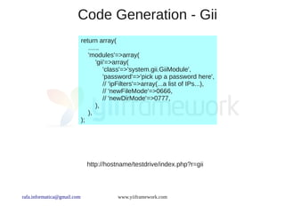 Code Generation - Gii
                             return array(
                                ......
                                'modules'=>array(
                                    'gii'=>array(
                                        'class'=>'system.gii.GiiModule',
                                        'password'=>'pick up a password here',
                                        // 'ipFilters'=>array(...a list of IPs...),
                                        // 'newFileMode'=>0666,
                                        // 'newDirMode'=>0777,
                                    ),
                                ),
                             );




                               http://hostname/testdrive/index.php?r=gii



rafa.informatica@gmail.com                 www.yiiframework.com
 