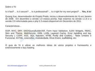 Sobre o Yii:

Is it fast? ... Is it secure? ... Is it professional? ... Is it right for my next project? ... Yes, it is!

Quiang Xue, desenvolvedor do Projeto Prado, iniciou o desenvolvimento do Yii em Janeiro
de 2008. Em dezembro a versão 1.0 estava pronta, hoje estamos na versão 1.1.6 e a
versão 2.0 reformulada para o php 5.3 estará disponível em Dezembro de 2011.

Caracteristicas...

OOP, MVC, DRY, DAO/QueryBuilder/AR, Form Input Validation, AJAX Widgets, RBAC,
Skin and Theme, WebService, I18N, L10N, Layered Cache, Error handling and log,
Security ( CSRF, XSS, SQL Injection, HTML Purify and Cookie), Teste Unitário e
Funcional, XHTML, extensões, modularidade, Drive Event, scaffolding, etc.


O guia do Yii é utlizar as melhores ideias de vários projetos e frameworks e
extensivamente o lazy loading.




  rafa.informatica@gmail.com             www.yiiframework.com
 