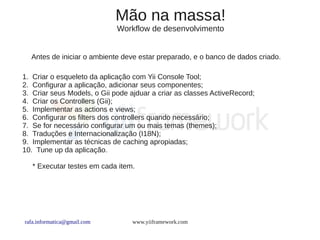 Mão na massa!
                             Workflow de desenvolvimento


  Antes de iniciar o ambiente deve estar preparado, e o banco de dados criado.

1. Criar o esqueleto da aplicação com Yii Console Tool;
2. Configurar a aplicação, adicionar seus componentes;
3. Criar seus Models, o Gii pode ajduar a criar as classes ActiveRecord;
4. Criar os Controllers (Gii);
5. Implementar as actions e views;
6. Configurar os filters dos controllers quando necessário;
7. Se for necessário configurar um ou mais temas (themes);
8. Traduções e Internacionalização (I18N);
9. Implementar as técnicas de caching apropiadas;
10. Tune up da aplicação.

   * Executar testes em cada item.




rafa.informatica@gmail.com        www.yiiframework.com
 