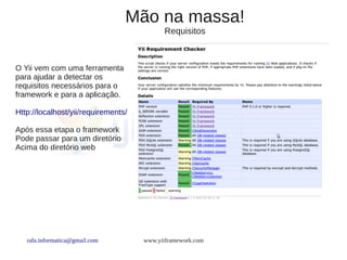 Mão na massa!
                                           Requisitos



O Yii vem com uma ferramenta
para ajudar a detectar os
requisitos necessários para o
framework e para a aplicação.

Http://localhost/yii/requirements/

Após essa etapa o framework
Pode passar para um diretório
Acima do diretório web




   rafa.informatica@gmail.com        www.yiiframework.com
 