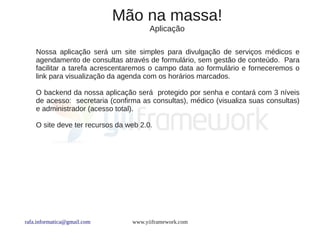 Mão na massa!
                                       Aplicação

    Nossa aplicação será um site simples para divulgação de serviços médicos e
    agendamento de consultas através de formulário, sem gestão de conteúdo. Para
    facilitar a tarefa acrescentaremos o campo data ao formulário e forneceremos o
    link para visualização da agenda com os horários marcados.

    O backend da nossa aplicação será protegido por senha e contará com 3 níveis
    de acesso: secretaria (confirma as consultas), médico (visualiza suas consultas)
    e administrador (acesso total).

    O site deve ter recursos da web 2.0.




rafa.informatica@gmail.com       www.yiiframework.com
 