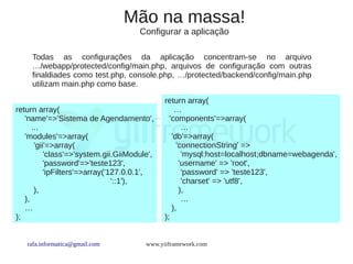 Mão na massa!
                                      Configurar a aplicação

     Todas as configurações da aplicação concentram-se no arquivo
     …/webapp/protected/config/main.php, arquivos de configuração com outras
     finaldiades como test.php, console.php, …/protected/backend/config/main.php
     utilizam main.php como base.

                                              return array(
return array(                                     …
   'name'=>'Sistema de Agendamento',            'components'=>array(
      ...                                            …
   'modules'=>array(                             'db'=>array(
       'gii'=>array(                               'connectionString' =>
           'class'=>'system.gii.GiiModule',          'mysql:host=localhost;dbname=webagenda',
           'password'=>'teste123',                  'username' => 'root',
           'ipFilters'=>array('127.0.0.1',           'password' => 'teste123',
                                '::1'),              'charset' => 'utf8',
       ),                                           ),
   ),                                                …
   …                                             ),
);                                            );


   rafa.informatica@gmail.com           www.yiiframework.com
 