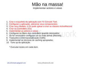 Mão na massa!
                             Implementar actions e views




1. Criar o esqueleto da aplicação com Yii Console Tool;
2. Configurar a aplicação, adicionar seus componentes;
3. Criar seus Models, o Gii pode ajduar a criar as classes ActiveRecord;
4. Criar os Controllers (Gii);
5. Implementar as actions e views;
6. Configurar os filters dos controllers quando necessário;
7. Se for necessário configurar um ou mais temas (themes);
8. Traduções e Internacionalização (I18N);
9. Implementar as técnicas de caching apropiadas;
10. Tune up da aplicação.

   * Executar testes em cada item.




rafa.informatica@gmail.com        www.yiiframework.com
 