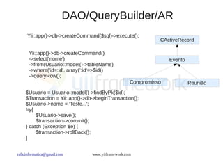 DAO/QueryBuilder/AR
     Yii::app()->db->createCommand($sql)->execute();
                                                              CActiveRecord

      Yii::app()->db->createCommand()
      ->select('nome')                                            Evento
      ->from(Usuario::model()->tableName)
      ->where(’id=:id’, array(’:id’=>$id))
      ->queryRow();
                                                    Compromisso            Reunião
    $Usuario = Usuario::model()->findByPk($id);
    $Transaction = Yii::app()->db->beginTransaction();
    $Usuario->nome = 'Teste...';
    try{
         $Usuario->save();
         $transaction->commit();
    } catch (Exception $e) {
         $transaction->rollBack();
    }


rafa.informatica@gmail.com       www.yiiframework.com
 