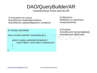 DAO/QueryBuilder/AR
                             Características muito uteis do AR

 1) Instruções em massa:                                  2) Behaviors:
 ActiveRecord::deleteAll(condition);                      Modificam ou adicionam
 ActiveRecord::updateAll(params, condition);              comportamentos.


3) campos calculados                                      4) Eventos:
                                                          ActiveRecord::beforeValidate();
class Usuário extends CactiveRecord {                     ActiveRecord::afterFind();
    …
    public function getNomeCompleto() {
        return “$this->nome $this->sobrenome”;
    }
    ...
}




rafa.informatica@gmail.com         www.yiiframework.com
 