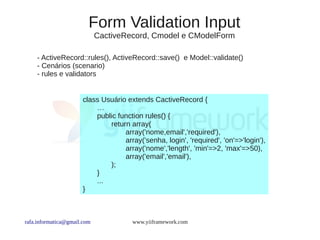 Form Validation Input
                             CactiveRecord, Cmodel e CModelForm

    - ActiveRecord::rules(), ActiveRecord::save() e Model::validate()
    - Cenários (scenario)
    - rules e validators


                      class Usuário extends CactiveRecord {
                          …
                          public function rules() {
                              return array(
                                   array('nome,email','required'),
                                   array('senha, login', 'required', 'on'=>'login'),
                                   array('nome','length', 'min'=>2, 'max'=>50),
                                   array('email','email'),
                              );
                          }
                          ...
                      }



rafa.informatica@gmail.com            www.yiiframework.com
 