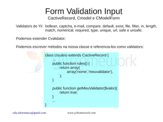 Form Validation Input
                             CactiveRecord, Cmodel e CModelForm
  Validators do Yii: bollean, captcha, e-mail, compare, default, exist, file, filter, in, length,
                     match, numerical, required, type, unique, url, safe e unsafe;

  Podemos estender Cvalidator;

  Podemos escrever métodos na nossa classe e referencia-los como validators:

                         class Usuário extends CactiveRecord {
                             …
                             public function rules() {
                                 return array(
                                      array('nome','meuvalidator'),
                                 );
                             }

                               public function getMeuValidator($valor){
                                   return true;
                               }
                               ...
                         }

rafa.informatica@gmail.com              www.yiiframework.com
 