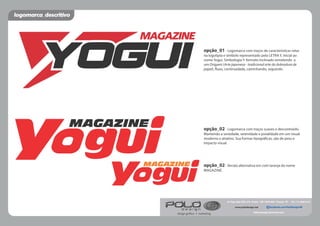 MAGAZINE
MAGAZINE
MAGAZINE
opção_01 - Logomarca com traços de características retas
na logotipia e símbolo representado pela LETRA Y, inicial ao
nome Yogui. Simbologia Y: formato inclinado remetendo a
um Origami (Arte japonesa - tradicional arte da dobradura de
papel), uxo, continuidade, caminhando, seguindo.
opção_02 - Logomarca com traços suaves e descontraído.
Mantendo a seriedade, serenidade e jovialidade em um visual
moderno e atrativo. Sua formas tipográ cas, são de peso e
impacto visual.
opção_02 - Versão alternativa em com laranja do nome
MAGAZINE.
logomarca_descritivo
Av. Papa João XXIII, 379 - Centro - CEP 12970-000 - Piracaia - SP - Tel.: (11) 4036-6137
fableodesign@hotmail.com
design gráﬁco • marketing
facebook.com/PoloDesignSWwww.polodesign.net
 