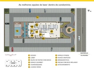 As melhores opções de lazer dentro do condomínio.
01 ACESSO
02 LOBBY
03 SALÃO DE FESTAS COM ADEGA
04 ESPAÇO GOURMET
05 CHURRASQUEIRA
06 LOUNGE VERDE
ESTACIONAMENTO
07 ESPAÇO FITNESS
08 SAUNA E REPOUSO
09 BRINQUEDOTECA
10 PISCINA COM DECK MOLHADO
11
10
06
07
08
03
09
11
04
05
02
01
 