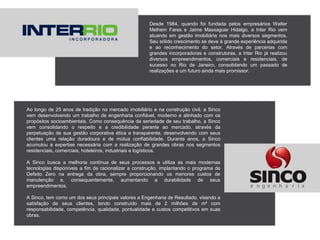 Desde 1984, quando foi fundada pelos empresários Walter
Melhem Fares e Jaime Massaguer Hidalgo, a Inter Rio vem
atuando em gestão imobiliária nos mais diversos segmentos.
Seu sólido crescimento se deve à grande experiência adquirida
e ao reconhecimento do setor. Através de parcerias com
grandes incorporadoras e construtoras, a Inter Rio já realizou
diversos empreendimentos, comerciais e residenciais, de
sucesso no Rio de Janeiro, consolidando um passado de
realizações e um futuro ainda mais promissor.
Ao longo de 25 anos de tradição no mercado imobiliário e na construção civil, a Sinco
vem desenvolvendo um trabalho de engenharia confiável, moderno e alinhado com os
propósitos socioambientais. Como consequência da seriedade de seu trabalho, a Sinco
vem consolidando o respeito e a credibilidade perante ao mercado, através da
perpetuação de sua gestão corporativa ética e transparente, desenvolvendo com seus
clientes uma relação duradoura e de mútua confiabilidade. Durante anos, a Sinco
acumulou a expertise necessária com a realização de grandes obras nos segmentos
residenciais, comerciais, hoteleiros, industriais e logísticos.
A Sinco busca a melhoria contínua de seus processos e utiliza as mais modernas
tecnologias disponíveis a fim de racionalizar a construção, implantando o programa de
Defeito Zero na entrega da obra, sempre proporcionando os menores custos de
manutenção e, consequentemente, aumentando a durabilidade de seus
empreendimentos.
A Sinco, tem como um dos seus principais valores a Engenharia de Resultado, visando a
satisfação de seus clientes, tendo construído mais de 2 milhões de m² com
responsabilidade, competência, qualidade, pontualidade e custos competitivos em suas
obras.
 