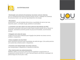 • Iluminação com sensores de presença nas áreas comuns internas.
A luz do ambiente ficará acesa somente quando houver a captação de presença.
Os sensores fazem com que não haja desperdício de energia.
• Bicicletário.
Incentivando o uso de bicicletas diminuímos a quantidade de carros nas ruas,
reduzindo assim, a emissão de gás carbônico na atmosfera.
• Luminárias com foto célula nas áreas externas descobertas do PUC.
O processo automático evita que as luzes fiquem acesas quando há luz natural no
ambiente, acendendo somente quando há pouca luminosidade, economizando
energia.
• Irrigação com caixa de reuso.
A água da chuva será reutilizada para irrigação das plantas nas áreas comuns,
evitando o desperdício.
• Caixa acoplada com duo flush.
Esse mecanismo promove duas quantidades de saída de água. Uma saída parcial e
uma saída total, evitando assim o desperdício.
• Torneiras com temporizador nas áreas comuns.
Com temporizador o desperdício é reduzido em até 50%.
• Piso intertravado nos estacionamentos.
Refletem melhor a luz do que outros tipos de superfície e proporcionam um
excepcional conforto térmico. É o piso mais permeável, permitindo a passagem de
parte da água da chuva para o solo.
SUSTENTABILIDADE
 