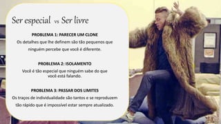 Ser especial vs Ser livre 
PROBLEMA 1: PARECER UM CLONE 
Os detalhes que lhe definem são tão pequenos que 
ninguém percebe que você é diferente. 
PROBLEMA 2: ISOLAMENTO 
Você é tão especial que ninguém sabe do que 
você está falando. 
PROBLEMA 3: PASSAR DOS LIMITES 
Os traços de individualidade são tantos e se reproduzem 
tão rápido que é impossível estar sempre atualizado. 
 