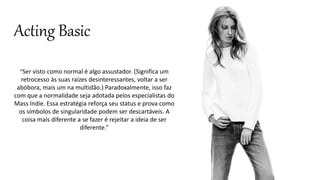 Acting Basic 
“Ser visto como normal é algo assustador. (Significa um 
retrocesso às suas raízes desinteressantes, voltar a ser 
abóbora, mais um na multidão.) Paradoxalmente, isso faz 
com que a normalidade seja adotada pelos especialistas do 
Mass Indie. Essa estratégia reforça seu status e prova como 
os símbolos de singularidade podem ser descartáveis. A 
coisa mais diferente a se fazer é rejeitar a ideia de ser 
diferente.” 
 