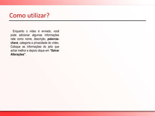  E possui 20 milhões de usuáriosinscritos no Brasil.Como utilizar?-  Colocando vídeo no Youtube   Após clicar no link “confirmar seu endereço de email”, você será redirecionado a página do YouTube para fazer login de sua conta. Coloque os seus dados em “Nome de usuário” e “Senha”, depois clique em “Fazer Login”. Pronto, depois de ter entrado em sua conta é só clicar no botão “Enviar” que está destacado com a cor amarela, para colocar seu vídeo. 