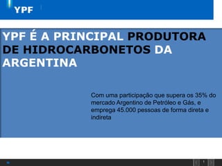 1
YPF É A PRINCIPAL PRODUTORA
DE HIDROCARBONETOS DA
ARGENTINA
Com uma participação que supera os 35% do
mercado Argentino de Petróleo e Gás, e
emprega 45.000 pessoas de forma direta e
indireta
 