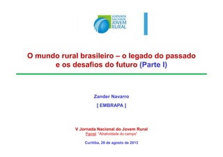 O mundo rural brasileiro – o legado do passado
e os desafios do futuro (Parte I)
Zander Navarro
[ EMBRAPA ]
V Jornada Nacional do Jovem Rural
Painel: “Atratividade do campo”
Curitiba, 28 de agosto de 2013
 