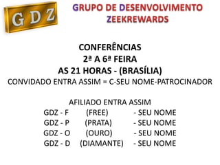G            D
                        Z

                CONFERÊNCIAS
                 2ª A 6ª FEIRA
           AS 21 HORAS - (BRASÍLIA)
CONVIDADO ENTRA ASSIM = C-SEU NOME-PATROCINADOR

                AFILIADO ENTRA ASSIM
        GDZ - F      (FREE)     - SEU NOME
        GDZ - P      (PRATA)    - SEU NOME
        GDZ - O      (OURO)     - SEU NOME
        GDZ - D (DIAMANTE) - SEU NOME
 