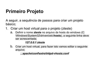 Primeiro Projeto
A seguir, a sequência de passos para criar um projeto
básico;
1. Criar um host virtual para o projeto (zteste)
   a. Definir o nome zteste no arquivo de hosts do windows (C:
       WindowsSystem32driversetchosts), a seguinte linha deve
       ser acrescentada;
               127.0.0.1 zteste
   b. Criar um host virtual, para fazer isto vamos editar o seguinte
       arquivo;
           ...apacheconfextrahttpd-vhosts.conf
 
