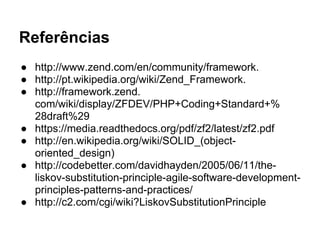 Referências
● http://www.zend.com/en/community/framework.
● http://pt.wikipedia.org/wiki/Zend_Framework.
● http://framework.zend.
  com/wiki/display/ZFDEV/PHP+Coding+Standard+%
  28draft%29
● https://media.readthedocs.org/pdf/zf2/latest/zf2.pdf
● http://en.wikipedia.org/wiki/SOLID_(object-
  oriented_design)
● http://codebetter.com/davidhayden/2005/06/11/the-
  liskov-substitution-principle-agile-software-development-
  principles-patterns-and-practices/
● http://c2.com/cgi/wiki?LiskovSubstitutionPrinciple
 