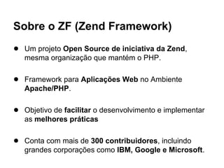 Sobre o ZF (Zend Framework)
● Um projeto Open Source de iniciativa da Zend,
   mesma organização que mantém o PHP.

● Framework para Aplicações Web no Ambiente
   Apache/PHP.

● Objetivo de facilitar o desenvolvimento e implementar
   as melhores práticas

● Conta com mais de 300 contribuidores, incluindo
   grandes corporações como IBM, Google e Microsoft.
 