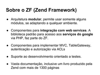 Sobre o ZF (Zend Framework)
● Arquitetura modular, permite usar somente alguns
  módulos, se adaptando a qualquer ambiente.

● Componentes para integração com web services. A
  biblioteca padrão para acesso aos serviços do google
  via PHP, faz parte do ZF.

● Componentes para implementar MVC, TableGateway,
  autenticação e autorização via ACLs

● Suporte ao desenvolvimento orientado a testes.

● Vasta documentação, inclusive um livro produzido pela
  Zend com mais de 1300 páginas
 
