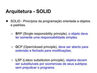 Arquitetura - SOLID
● SOLID - Princípios da programação orientada a objetos
   e padrões.

   ○ SRP (Single responsibility principle), o objeto deve
     ter somente uma responsabilidade simples.

   ○ OCP (Open/closed principle), deve ser aberto para
     extensão e fechado para modificações.

   ○ LSP (Liskov substitution principle), objetos devem
     ser substituíveis por ocorrencias de seus subtipos
     sem prejudicar o programa.
 