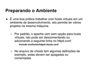 Preparando o Ambiente
● É uma boa prática trabalhar com hosts virtuais em um
  ambiente de desenvolvimento, isto permite ter vários
  projetos na mesma máquina.

   ○ Por padrão, o apache vem sem opção para hosts
     virtuais, isto pode ser descomentando ou
     adcionando a seguinte linha no httpd.conf;
         Include conf/extra/httpd-vhosts.conf


   ○ No arquivo de vhosts tem algumas definições de
     exemplo, estas devem ser apagadas ou
     comentadas
 