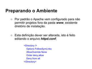 Preparando o Ambiente
  ○ Por padrão o Apache vem configurado para não
    permitir projetos fora da pasta www, existente
    diretório de instalação.

  ○ Esta definição dever ser alterada, isto é feito
    editando o arquivo httpd.conf;

            <Directory />
              Options FollowSymLinks
              AllowOverride None
              Order deny,allow
              Deny from all
            </Directory>
 