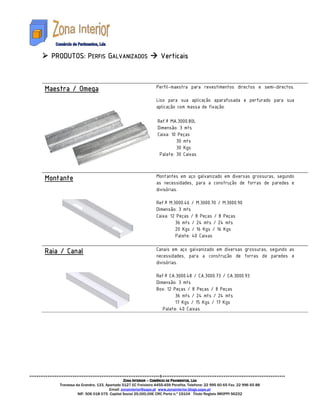 PRODUTOS:
  PRODUTOS: PERFIS GALVANIZADOS
       TOS                                                   Verticais



Maestra
Maestra / Omega                                           Perfil-maestra para revestimentos directos e semi-directos.

                                                          Liso para sua aplicação aparafusada e perfurado para sua
                                                          aplicação com massa de fixação.

                                                           Ref.ª MA.3000.80L
                                                           Dimensão: 3 mts
                                                           Caixa: 10 Peças
                                                                    30 mts
                                                                    30 Kgs
                                                            Palete: 30 Caixas



Montante
Montante                                                  Montantes em aço galvanizado em diversas grossuras, segundo
                                                          as necessidades, para a construção de forras de paredes e
                                                          divisórias.

                                                          Ref.ª M.3000.46 / M.3000.70 / M.3000.90
                                                          Dimensão: 3 mts
                                                          Caixa: 12 Peças / 8 Peças / 8 Peças
                                                                   36 mts / 24 mts / 24 mts
                                                                   20 Kgs / 16 Kgs / 16 Kgs
                                                                   Palete: 40 Caixas

Raia
Raia / Canal                                              Canais em aço galvanizado em diversas grossuras, segundo as
                                                          necessidades, para a construção de forras de paredes e
                                                          divisórias.

                                                          Ref.ª CA.3000.48 / CA.3000.73 / CA.3000.93
                                                          Dimensão: 3 mts
                                                          Box: 12 Peças / 8 Peças / 8 Peças
                                                                   36 mts / 24 mts / 24 mts
                                                                   17 Kgs / 15 Kgs / 17 Kgs
                                                             Palete: 40 Caixas




                                        ZONA INTERIOR – COMÉRCIO DE PAVIMENTOS, LDA
    Travessa da Grandra, 133, Apartado 5127 EC Freixieiro 4455-459 Perafita. Telefone: 22 995 60 65 Fax: 22 996 65 88
                                Email: zonainterior@sapo.pt www.zonainterior.blogs.sapo.pt
              NIF: 506 018 075 Capital Social 25.000,00€ CRC Porto n.º 15104 Titulo Registo IMOPPI 56232
 