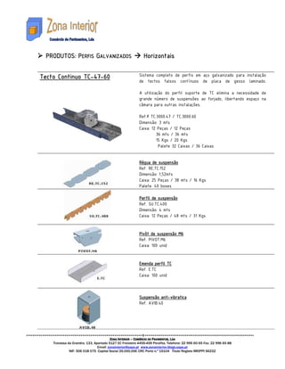 PRODUTO
 PRODUTOS: PERFIS GALVANIZADOS                               Horizontais

               TC-47-
Tecto Continuo TC-47-60                                   Sistema completo de perfis em aço galvanizado para instalação
                                                          de tectos falsos contínuos de placa de gesso laminado.

                                                          A utilização do perfil suporte de TC elimina a necessidade de
                                                          grande número de suspensões ao forjado, libertando espaço na
                                                          câmara para outras instalações.

                                                          Ref.ª TC.3000.47 / TC.3000.60
                                                          Dimensão: 3 mts
                                                          Caixa: 12 Peças / 12 Peças
                                                                   36 mts / 36 mts
                                                                   15 Kgs / 20 Kgs
                                                                    Palete 32 Caixas / 36 Caixas


                                                          Régua de suspensão
                                                          Ref. RE.TC.152
                                                          Dimensão: 1,52mts
                                                          Caixa: 25 Peças / 38 mts / 16 Kgs
                                                          Palete: 40 boxes

                                                          Perfil de suspensão
                                                          Ref. SU.TC.400
                                                          Dimensão: 4 mts
                                                          Caixa: 12 Peças / 48 mts / 31 Kgs


                                                          Pivôt de suspensão M6
                                                          Ref. PIVOT.M6
                                                          Caixa: 100 unid


                                                          Emenda perfil TC
                                                          Ref. E.TC
                                                          Caixa: 100 unid



                                                                     anti-
                                                          Suspensão anti-vibratica
                                                          Ref. AVIB.40




                                        ZONA INTERIOR – COMÉRCIO DE PAVIMENTOS, LDA
    Travessa da Grandra, 133, Apartado 5127 EC Freixieiro 4455-459 Perafita. Telefone: 22 995 60 65 Fax: 22 996 65 88
                                Email: zonainterior@sapo.pt www.zonainterior.blogs.sapo.pt
              NIF: 506 018 075 Capital Social 25.000,00€ CRC Porto n.º 15104 Titulo Registo IMOPPI 56232
 