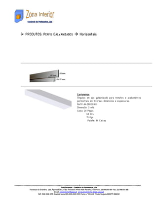 PRODUTOS: PERFIS GALVANIZADOS                              Horizontais




                                                        Cantoneiras
                                                        Ângulos em aço galvanizado para remates e acabamentos
                                                        perimetrais em diversas dimensões e espessuras.
                                                        Ref.ª A4.300.30.40
                                                        Dimensão: 3 mts
                                                        Caixa: 20 Peças
                                                                 60 mts
                                                                 19 Kgs
                                                                  Palete: 84 Caixas




                                      ZONA INTERIOR – COMÉRCIO DE PAVIMENTOS, LDA
  Travessa da Grandra, 133, Apartado 5127 EC Freixieiro 4455-459 Perafita. Telefone: 22 995 60 65 Fax: 22 996 65 88
                              Email: zonainterior@sapo.pt www.zonainterior.blogs.sapo.pt
            NIF: 506 018 075 Capital Social 25.000,00€ CRC Porto n.º 15104 Titulo Registo IMOPPI 56232
 