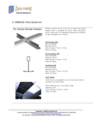 PRODUTO
 PRODUTOS: PERFIS DECORATIVOS

T24 Sistema Montado Standard                              Sistema de perfis em aço de 24 mm, de banda com encaixe
                                                          montado, para a suspensão de tectos falsos decorativos,
                                                          vistos e semi-vistos, com capacidade comprovada de resistência
                                                          ao fogo. Acabamento na cor branca.



                                                                 Primario
                                                          Perfil Primario 3600
                                                          Ref.ª T24.360.36B
                                                          Dimensão: 3,6 mts
                                                          Caixa: 25 Peças / 90 mts / 31 Kg
                                                          Palete: 40 Caixas

                                                                 Secondario
                                                          Perfil Secondario 1200
                                                          Ref.ª T24.120.32B
                                                          Dimensão: 1,20 mts
                                                          Caixa: 50 Peças / 60 mts / 17 Kg
                                                          Palete: 84 Caixas

                                                          Secondarario
                                                          Secondarario 600
                                                          Ref.ª T24.60.25B
                                                          Dimensão: 0,60 mts
                                                          Caixa: 75 Peças / 45 mts / 12,7 Kg
                                                          Palete: 132 Caixas

                                                           Perfil Angular
                                                           Perfis em aço com acabamento na core branca para remates
                                                           perimetrais em tectos falsos.

                                                           Ref.ª A.300.24.24 (24 x 24 mm. White Steel)
                                                           Dimensão: 3 mts
                                                           Caixa: 40 Peças / 120 mts / 50 Kg
                                                           Palete: 60 Caixas




                                        ZONA INTERIOR – COMÉRCIO DE PAVIMENTOS, LDA
    Travessa da Grandra, 133, Apartado 5127 EC Freixieiro 4455-459 Perafita. Telefone: 22 995 60 65 Fax: 22 996 65 88
                                Email: zonainterior@sapo.pt www.zonainterior.blogs.sapo.pt
              NIF: 506 018 075 Capital Social 25.000,00€ CRC Porto n.º 15104 Titulo Registo IMOPPI 56232
 