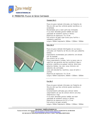 PRODUTOS: PLACAS DE GESSO CARTONADO
                                                                     BA-
                                                            Standard BA-S

                                                            Placas de gesso laminado reforçadas com filamentos de
                                                            fibra de vidro que lhes conferem grande resistência e e
                                                            estabilidade.
                                                            Recomendadas para a maior parte das instalações.
                                                            A sua maior densidade garante também uma maior
                                                            capacidade de isolamento acústico e térmico.
                                                            Disponível em espessuras: 13 e 15 mm.
                                                            Face exterior de papel super branco para facilitar o
                                                            acabamento superficial .
                                                            Largura: 1200mm Comprimento: 2000mm / 2500mm / 3000mm

                                                                  BA-
                                                            Hidro BA-H

                                                            Placas de gesso laminado hidrofugadas em sua massa e
                                                            reforçadas com filamentos de fibra de vidro para ambientes
                                                            húmidos.
                                                            Especialmente recomendadas para ambientes com elevado
                                                            teor de humidade.
                                                            Face exterior em cor verde.
                                                            Placas especialmente tratadas, tanto na massa como na
                                                            superfície, que garantem uma boa resistência à água e
                                                            permitem a aderência de qualquer material. Aptas para
                                                            ambientes húmidos, tais como: zonas interiores com
                                                            ambientes não controlados
                                                            zonas semi-descobertas, lavatórios, casas de banho e
                                                            cozinhas
                                                            Disponível em espessuras: 13 e 15 mm
                                                            Largura: 1200mm Comprimento: 2000mm / 2500mm / 3000mm


                                                            Fire BA-F
                                                                 BA-

                                                            Placas de gesso laminado reforçadas com filamentos de
                                                            fibra de vidro que lhes conferem grande resistência e
                                                            estabilidade.
                                                            Convenientemente aditivadas para oferecer melhor
                                                            comportamento em caso de contacto directo com altas
                                                            temperaturas e fogo.
                                                            A sua maior densidade garante também uma maior
                                                            capacidade de isolamento acústico e térmico.
                                                            Disponível em espessuras de 12,5 e 15 mm.
                                                            Face exterior de papel vermelho.
                                                            Largura: 1200mm Comprimento: 2000mm / 2500mm / 3000mm


                                      ZONA INTERIOR – COMÉRCIO DE PAVIMENTOS, LDA
  Travessa da Grandra, 133, Apartado 5127 EC Freixieiro 4455-459 Perafita. Telefone: 22 995 60 65 Fax: 22 996 65 88
                              Email: zonainterior@sapo.pt www.zonainterior.blogs.sapo.pt
            NIF: 506 018 075 Capital Social 25.000,00€ CRC Porto n.º 15104 Titulo Registo IMOPPI 56232
 