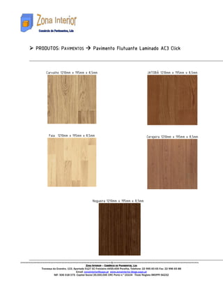 PRODUTO
PRODUTOS: PAVIMENTOS                       Pavimento Flutuante Laminado AC3 Click



     Carvalho 1210mm x 195mm x 8,5mm                                                   JATOBÁ 1210mm x 195mm x 8,5mm




       Faia 1210mm x 195mm x 8,5mm                                                     Cerejeira 1210mm x 195mm x 8,5mm




                                           Nogueira 1210mm x 195mm x 8,5mm




                                      ZONA INTERIOR – COMÉRCIO DE PAVIMENTOS, LDA
  Travessa da Grandra, 133, Apartado 5127 EC Freixieiro 4455-459 Perafita. Telefone: 22 995 60 65 Fax: 22 996 65 88
                              Email: zonainterior@sapo.pt www.zonainterior.blogs.sapo.pt
            NIF: 506 018 075 Capital Social 25.000,00€ CRC Porto n.º 15104 Titulo Registo IMOPPI 56232
 